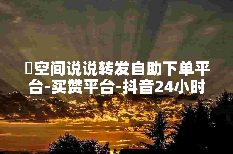 ✨空间说说转发自助下单平台-买赞平台-抖音24小时下单-100赞0.5自助下单✨