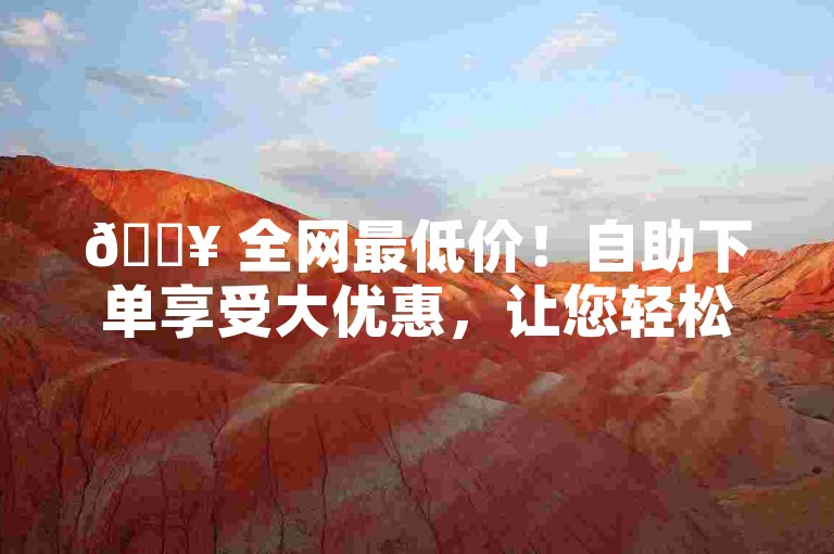 🔥 全网最低价！自助下单享受大优惠，让您轻松节省成本-🔥