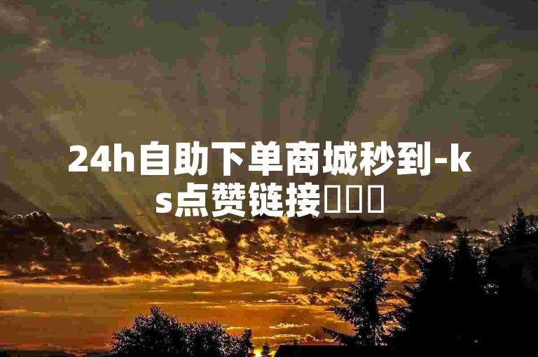 24h自助下单商城秒到-ks点赞链接✨✨✨