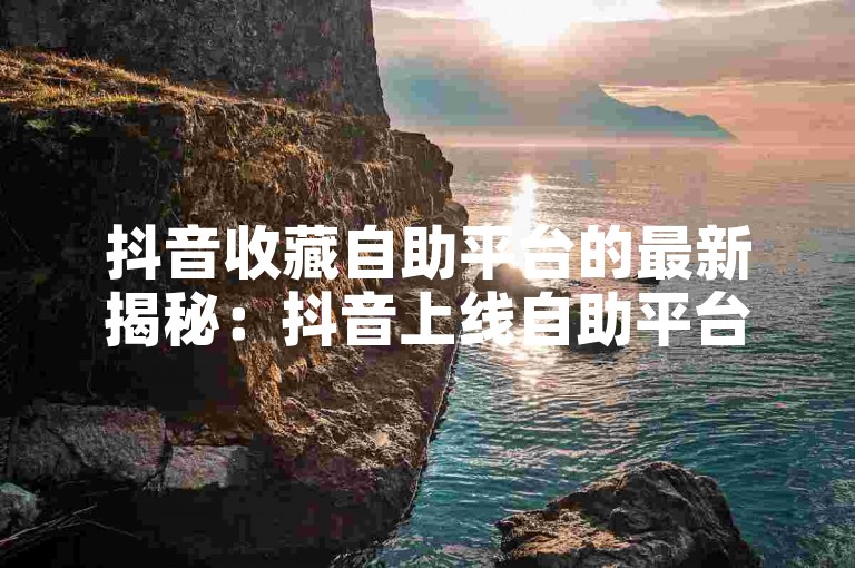 抖音收藏自助平台的最新揭秘：抖音上线自助平台，给你带去收藏新体验！2024必学-