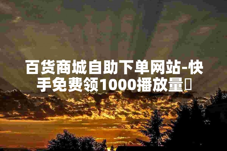 百货商城自助下单网站-快手免费领1000播放量✨