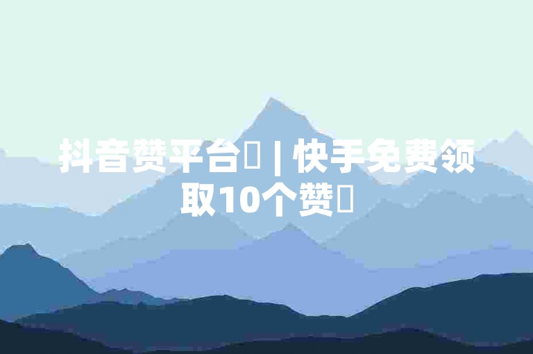 抖音赞平台✨ | 快手免费领取10个赞✨