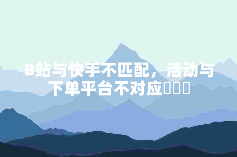 B站与快手不匹配，活动与下单平台不对应✨✨✨