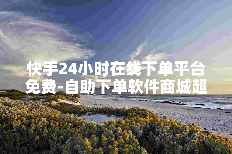 快手24小时在线下单平台免费-自助下单软件商城超方便，超便捷，超高效，超便捷！