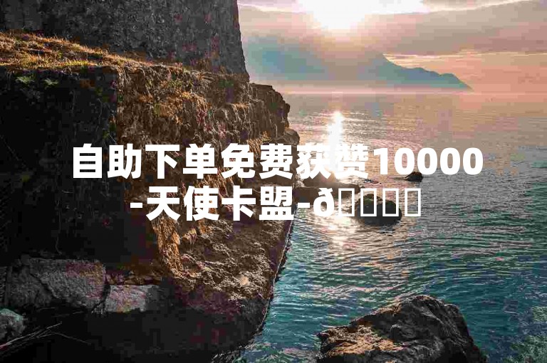 自助下单免费获赞10000-天使卡盟-🚀✨