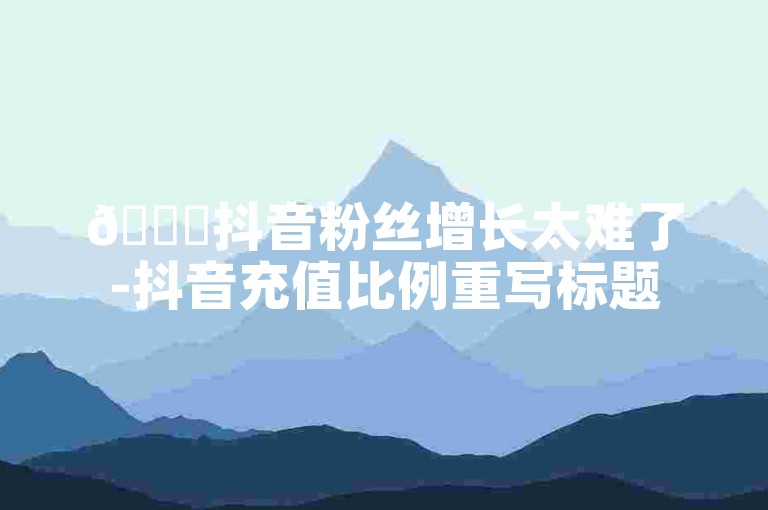 🚀抖音粉丝增长太难了-抖音充值比例重写标题