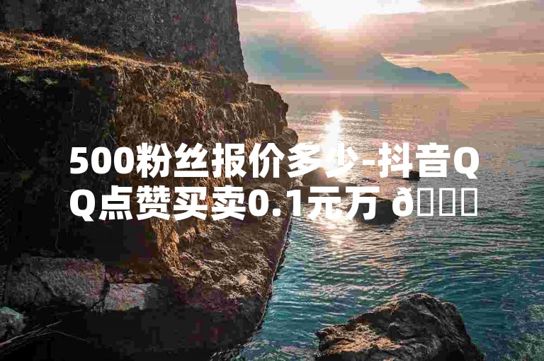 500粉丝报价多少-抖音QQ点赞买卖0.1元万 🌟✨