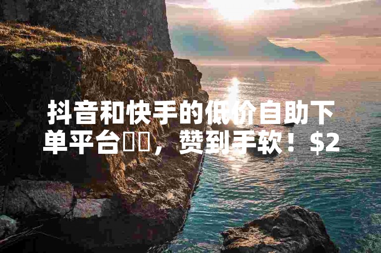 抖音和快手的低价自助下单平台✨✨，赞到手软！$2/次，赞到手到！