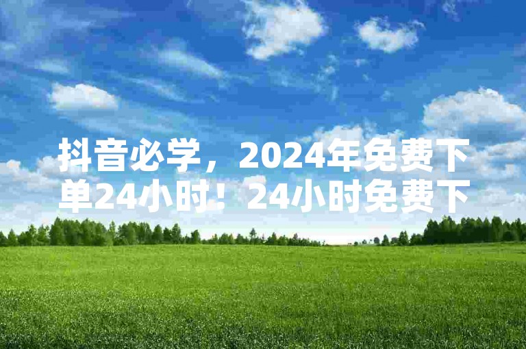 抖音必学，2024年免费下单24小时！24小时免费下单，抖音必学！