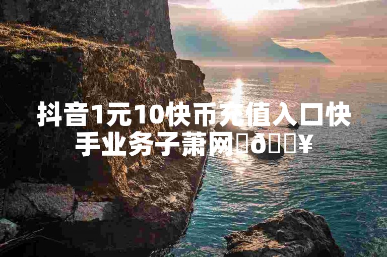 抖音1元10快币充值入口快手业务子萧网✨🔥