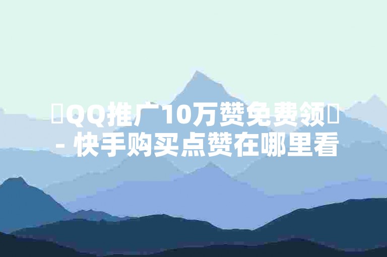 ✨QQ推广10万赞免费领✨ - 快手购买点赞在哪里看