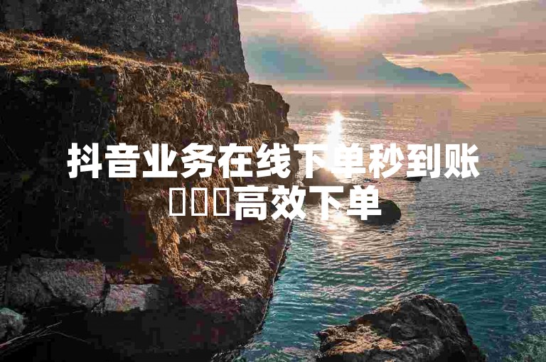 抖音业务在线下单秒到账✨✨✨高效下单