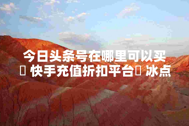 今日头条号在哪里可以买✨ 快手充值折扣平台✨ 冰点卡盟登录入口✨ 快手点赞清零大师下载安装✨
