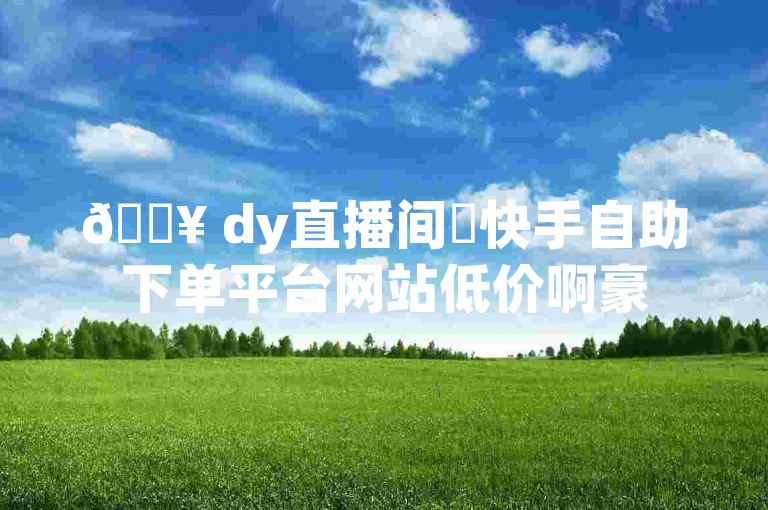 🔥 dy直播间✨快手自助下单平台网站低价啊豪