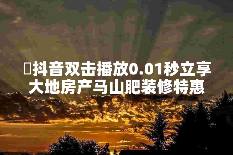 ✨抖音双击播放0.01秒立享大地房产马山肥装修特惠！快速选购！✨