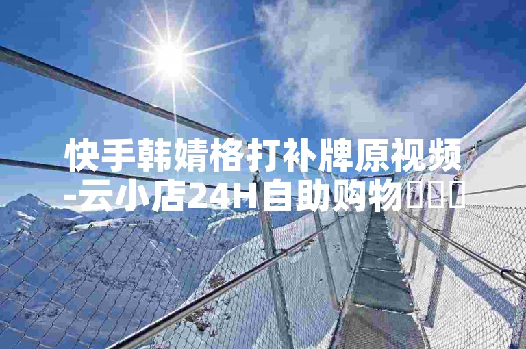 快手韩婧格打补牌原视频-云小店24H自助购物✨✨✨