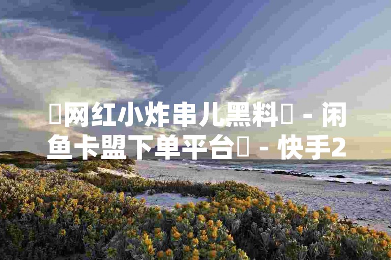 ✨网红小炸串儿黑料✨ - 闲鱼卡盟下单平台✨ - 快手24小时在线下单平台免费🔥卡盟qq业务