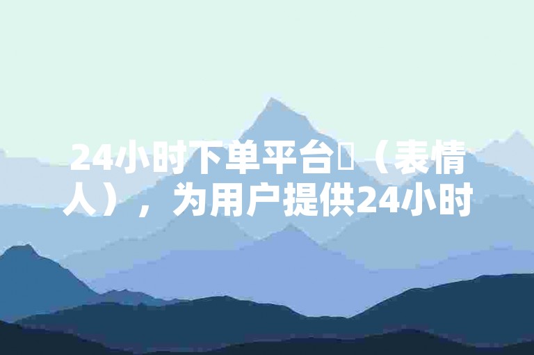 24小时下单平台✨（表情人），为用户提供24小时下单服务，让购物更轻松，快来加入我们的大家庭吧✨（表情书签）
