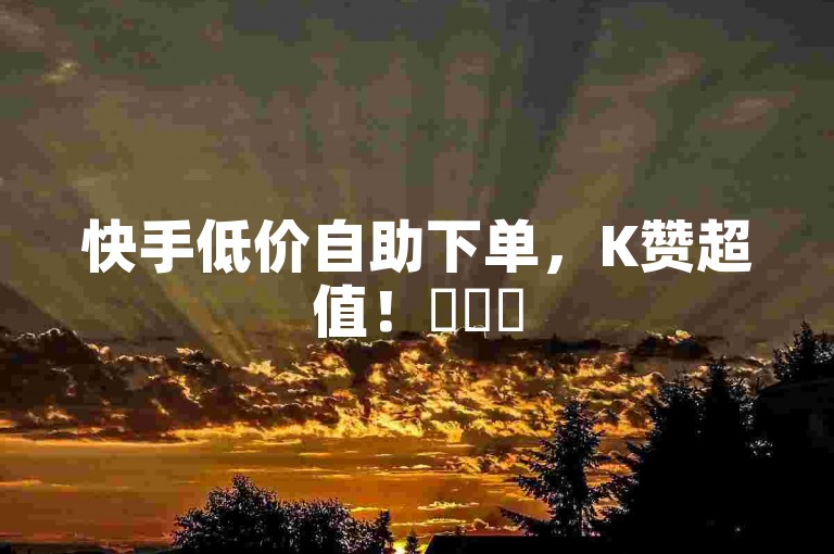 快手低价自助下单，K赞超值！✨✨✨