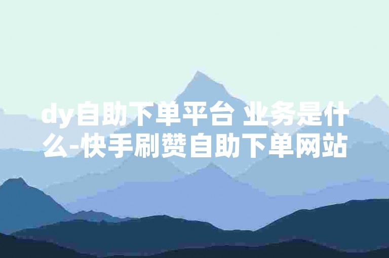 dy自助下单平台 业务是什么-快手刷赞自助下单网站平台-✨