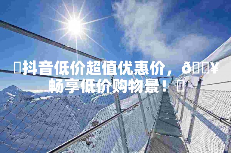 ✨抖音低价超值优惠价，🔥畅享低价购物景！✨