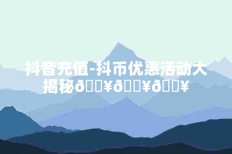 抖音充值-抖币优惠活动大揭秘🔥🔥🔥