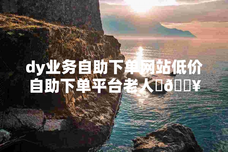 dy业务自助下单网站低价自助下单平台老人✨🔥🔥🔥✨