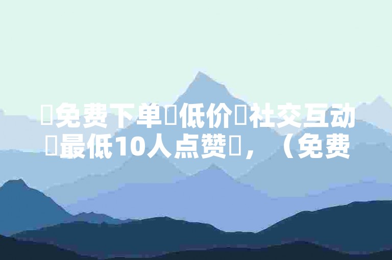 ✨免费下单✨低价✨社交互动✨最低10人点赞✨，（免费下单平台最便宜，社交互动最低10人点赞，推荐你去体验）