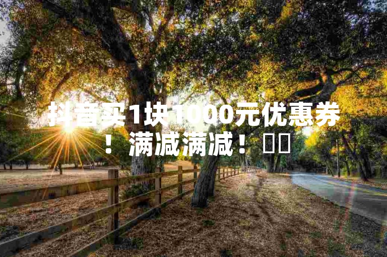 抖音买1块1000元优惠券！满减满减！✨✨
