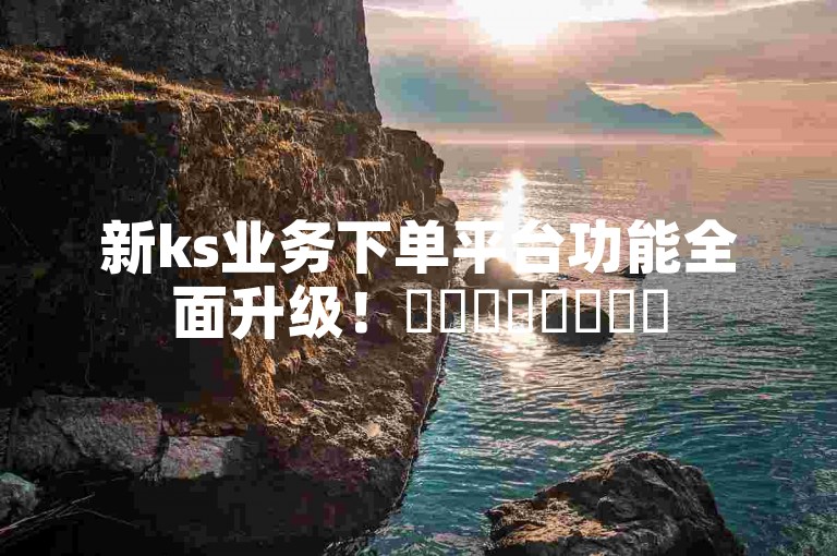 新ks业务下单平台功能全面升级！✨✨✨✨✨✨✨✨