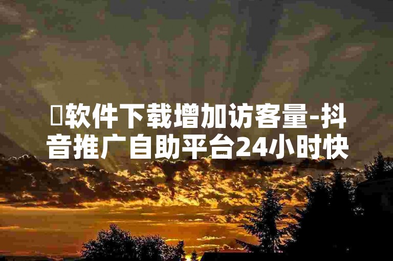 ✨软件下载增加访客量-抖音推广自助平台24小时快速推广✨