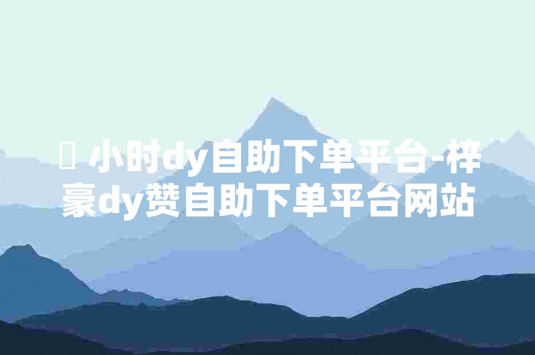 ✨ 小时dy自助下单平台-梓豪dy赞自助下单平台网站✨
