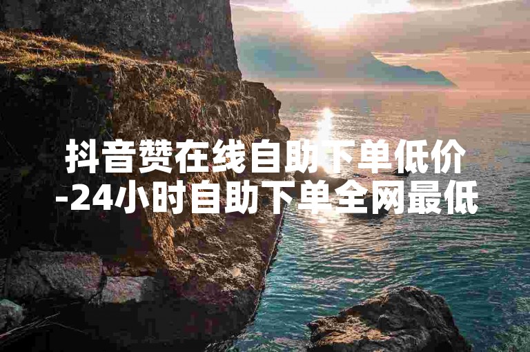 抖音赞在线自助下单低价-24小时自助下单全网最低价-✨