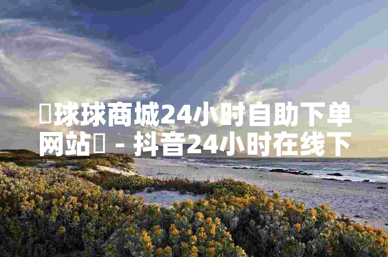 ✨球球商城24小时自助下单网站✨ - 抖音24小时在线下单平台免费 - KS自助下单商城 - KS24小时免费下单平台