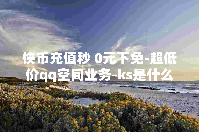 快币充值秒 0元下免-超低价qq空间业务-ks是什么平台的直播-qq空间说说赞真人点赞便宜-