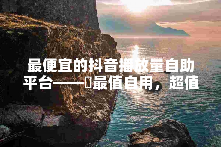 最便宜的抖音播放量自助平台——✨最值自用，超值！✨✨✨