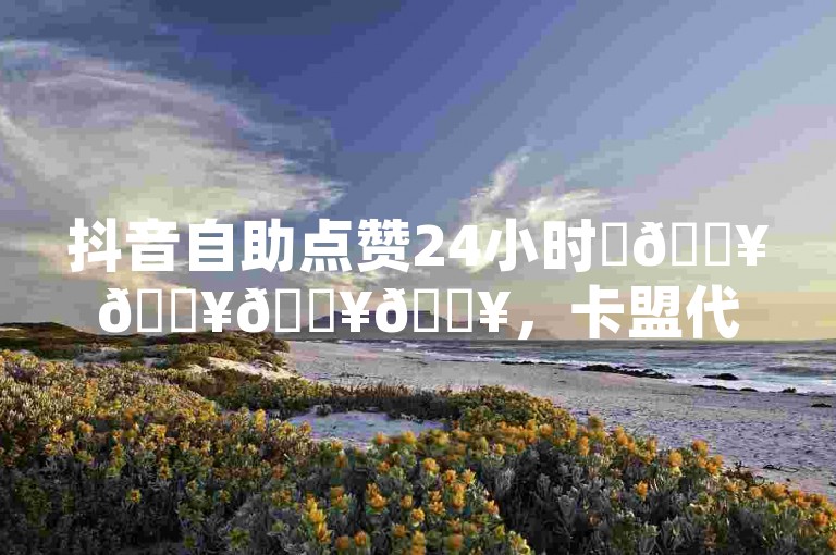 抖音自助点赞24小时✨🔥🔥🔥🔥，卡盟代刷，快手网红免费网站，QQ业务卡盟网站