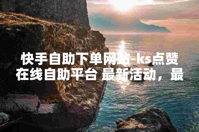 快手自助下单网站-ks点赞在线自助平台 最新活动，最低价，刷到您满意，立即下单！