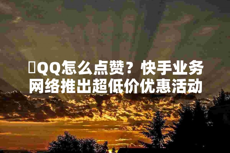 ✨QQ怎么点赞？快手业务网络推出超低价优惠活动✨