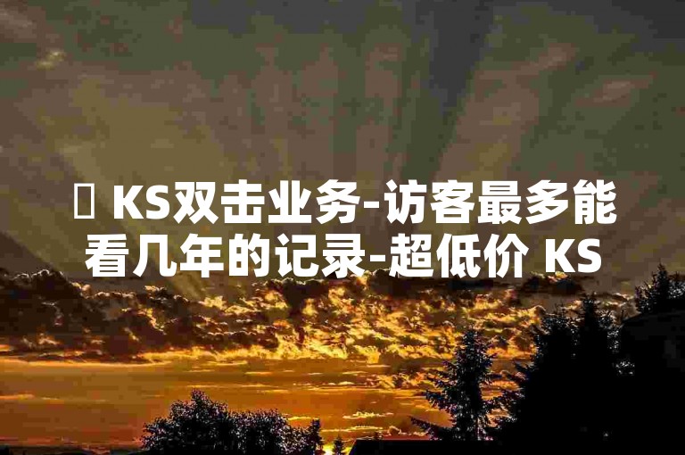 ✨ KS双击业务-访客最多能看几年的记录-超低价 KS 业务自助下单平台-24小时低价自助下单平台优势