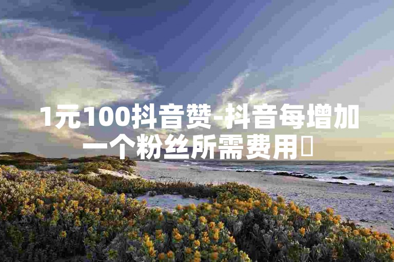 1元100抖音赞-抖音每增加一个粉丝所需费用✨