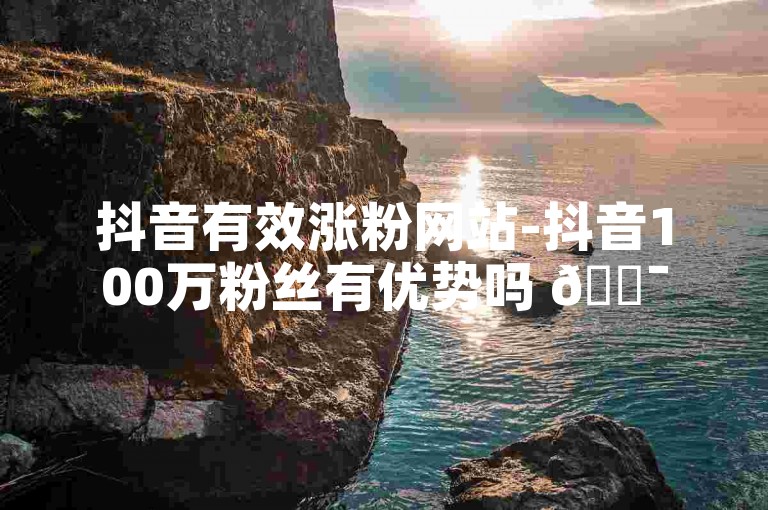 抖音有效涨粉网站-抖音100万粉丝有优势吗 🎯