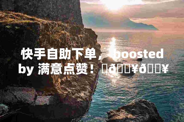 快手自助下单， boosted by 满意点赞！✨🔥🔥