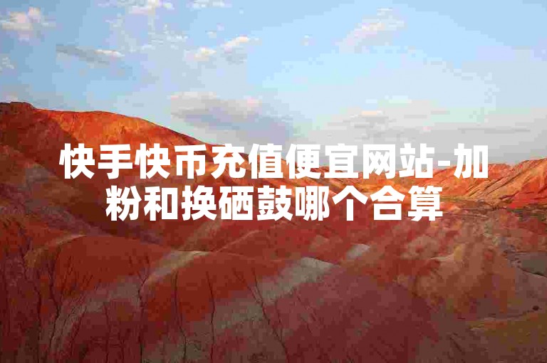 快手快币充值便宜网站-加粉和换硒鼓哪个合算
