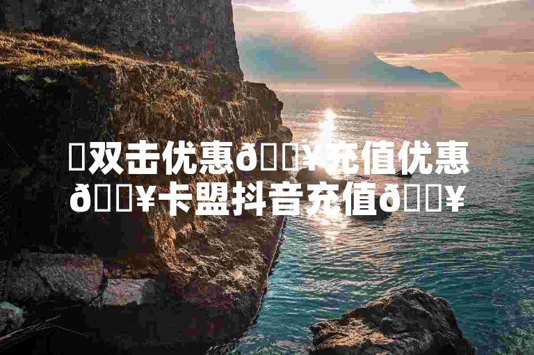 ✨双击优惠🔥充值优惠🔥卡盟抖音充值🔥抖音双击双击双击