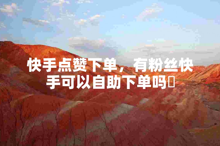 快手点赞下单，有粉丝快手可以自助下单吗✨