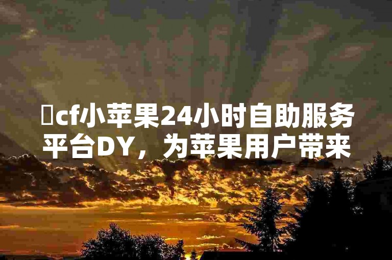 ✨cf小苹果24小时自助服务平台DY，为苹果用户带来高效便捷的代做体验✨