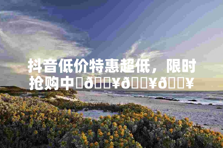 抖音低价特惠超低，限时抢购中✨🔥🔥🔥🔥