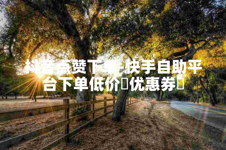 抖音点赞下单-快手自助平台下单低价✨优惠券✨