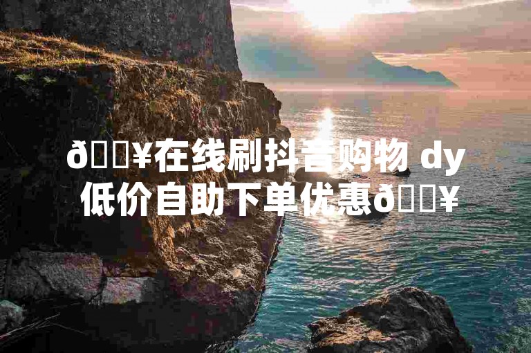 🔥在线刷抖音购物 dy 低价自助下单优惠🔥